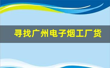 寻找广州电子烟工厂货源的正确步骤与注意事项
