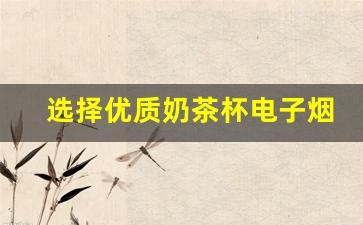 选择优质奶茶杯电子烟货源的关键因素